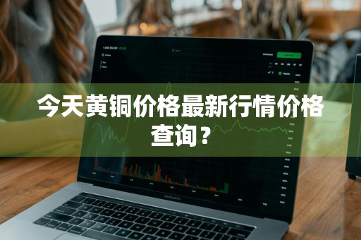 今天黄铜价格最新行情价格查询？
