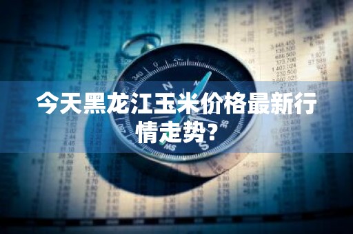今天黑龙江玉米价格最新行情走势？