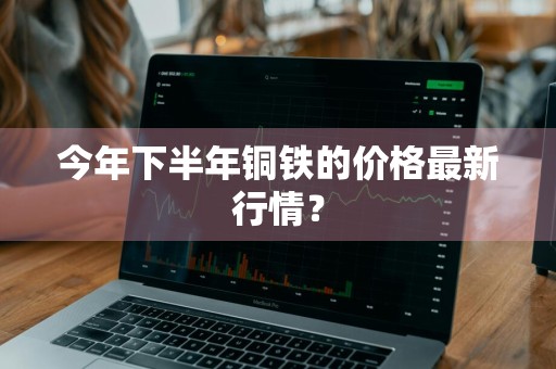 今年下半年铜铁的价格最新行情？
