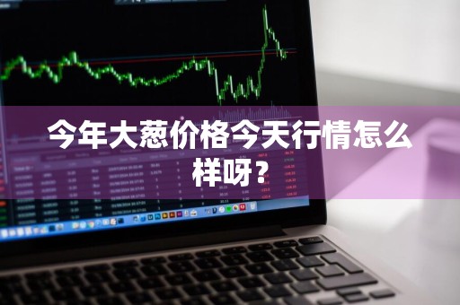 今年大葱价格今天行情怎么样呀？