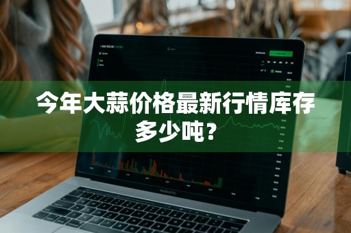 今年大蒜价格最新行情库存多少吨？