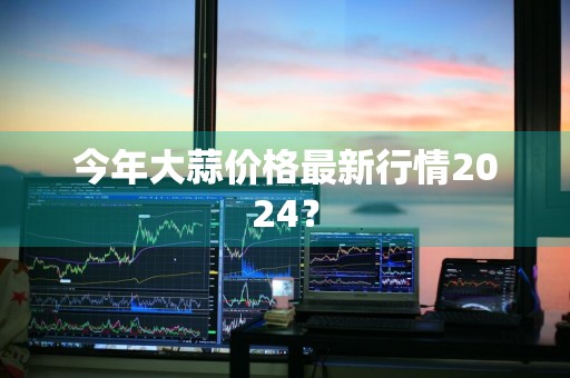 今年大蒜价格最新行情2024？
