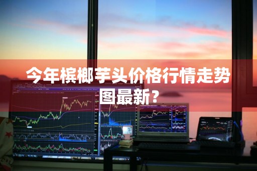 今年槟榔芋头价格行情走势图最新？