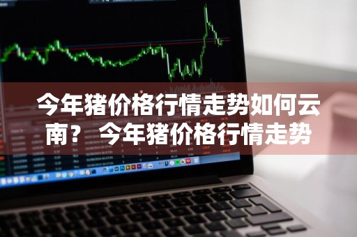 今年猪价格行情走势如何云南？ 今年猪价格行情走势如何云南