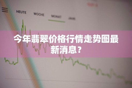 今年翡翠价格行情走势图最新消息？