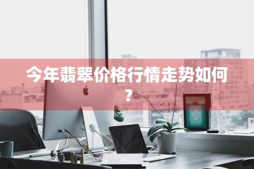 今年翡翠价格行情走势如何？