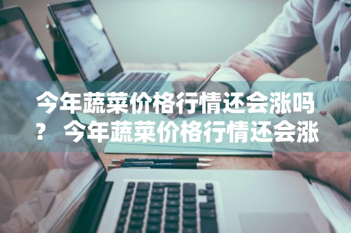 今年蔬菜价格行情还会涨吗？ 今年蔬菜价格行情还会涨吗知乎