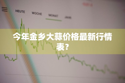 今年金乡大蒜价格最新行情表？