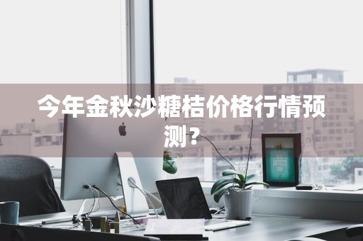 今年金秋沙糖桔价格行情预测？