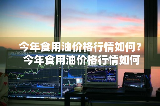 今年食用油价格行情如何？ 今年食用油价格行情如何了