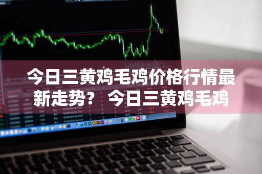 今日三黄鸡毛鸡价格行情最新走势？ 今日三黄鸡毛鸡价格行情最新走势图