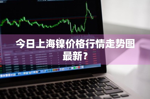 今日上海镍价格行情走势图最新？