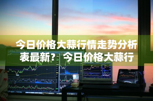 今日价格大蒜行情走势分析表最新？ 今日价格大蒜行情走势分析表最新消息