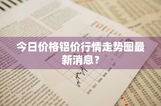今日价格铝价行情走势图最新消息？