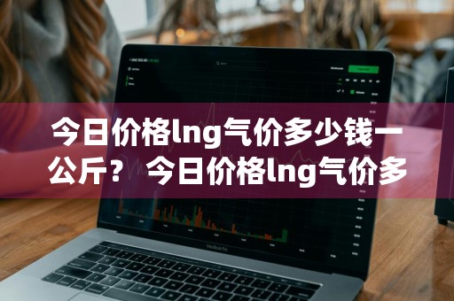今日价格lng气价多少钱一公斤？ 今日价格lng气价多少钱一公斤