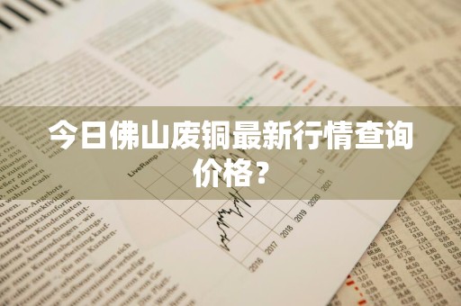 今日佛山废铜最新行情查询价格？