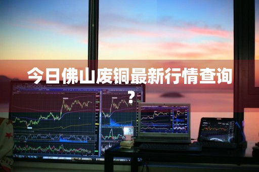 今日佛山废铜最新行情查询？