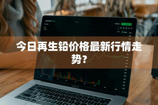 今日再生铅价格最新行情走势？
