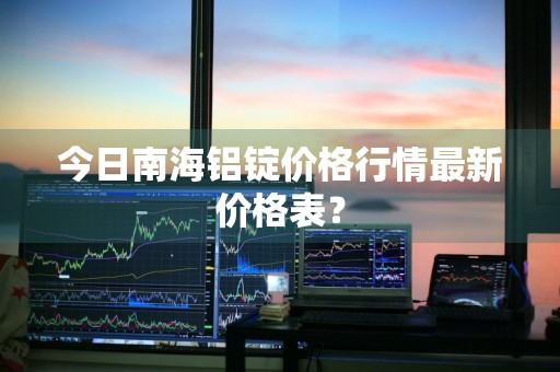 今日南海铝锭价格行情最新价格表？
