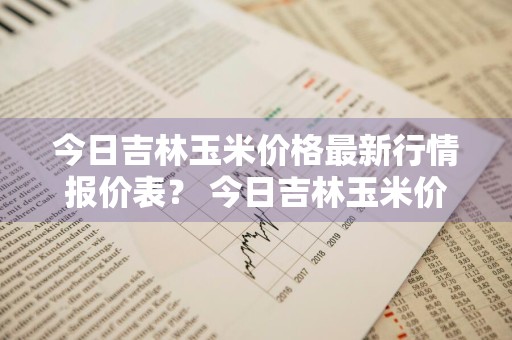 今日吉林玉米价格最新行情报价表？ 今日吉林玉米价格最新行情报价表图片