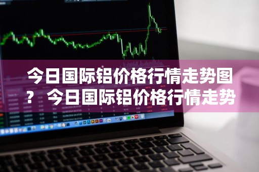 今日国际铝价格行情走势图？ 今日国际铝价格行情走势图表