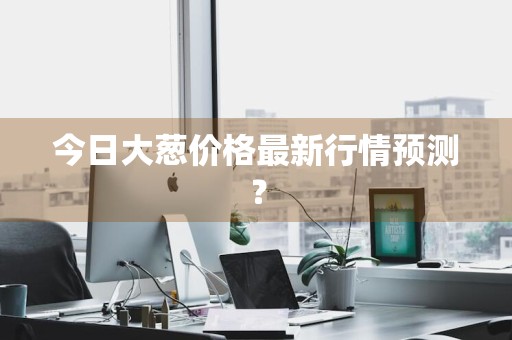 今日大葱价格最新行情预测？
