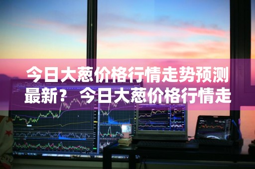 今日大葱价格行情走势预测最新？ 今日大葱价格行情走势预测最新消息