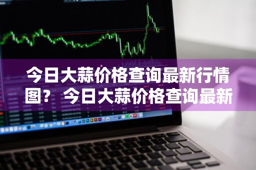 今日大蒜价格查询最新行情图？ 今日大蒜价格查询最新行情图片