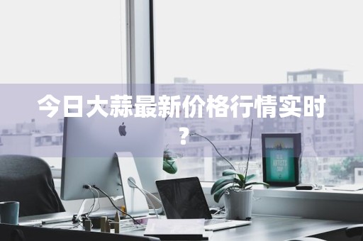 今日大蒜最新价格行情实时？