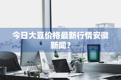 今日大豆价格最新行情安徽新闻？