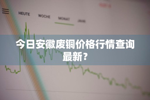 今日安徽废铜价格行情查询最新？