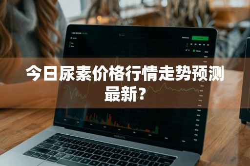 今日尿素价格行情走势预测最新？