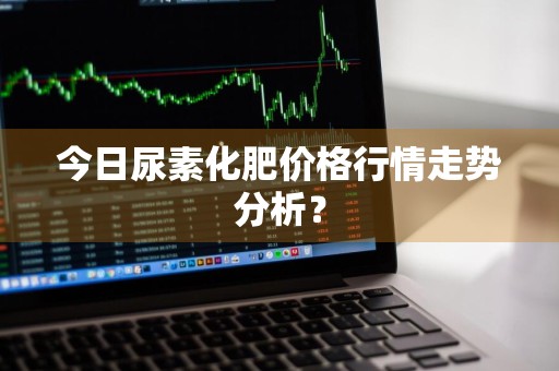 今日尿素化肥价格行情走势分析？