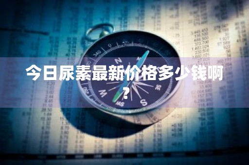今日尿素最新价格多少钱啊？
