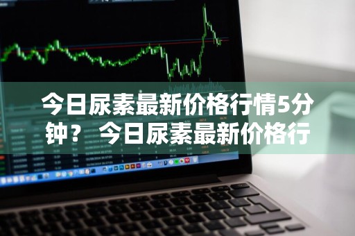 今日尿素最新价格行情5分钟？ 今日尿素最新价格行情分析