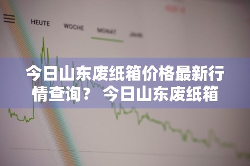 今日山东废纸箱价格最新行情查询？ 今日山东废纸箱价格最新行情查询表