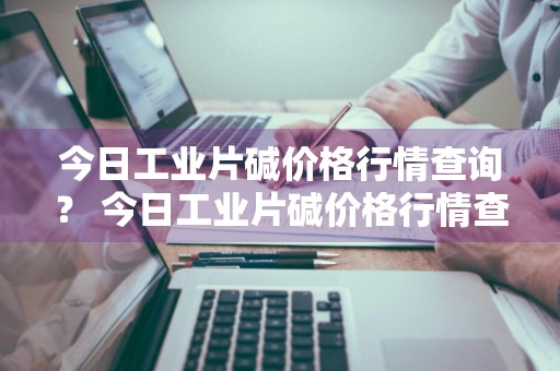 今日工业片碱价格行情查询？ 今日工业片碱价格行情查询表