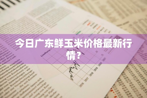 今日广东鲜玉米价格最新行情？
