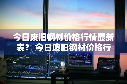 今日废旧钢材价格行情最新表？ 今日废旧钢材价格行情最新表格