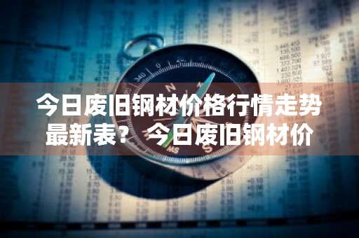 今日废旧钢材价格行情走势最新表？ 今日废旧钢材价格行情走势最新表格