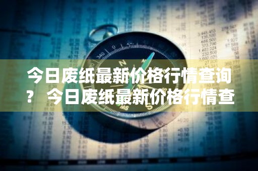 今日废纸最新价格行情查询？ 今日废纸最新价格行情查询表