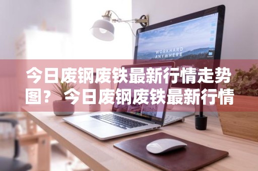 今日废钢废铁最新行情走势图？ 今日废钢废铁最新行情走势图片