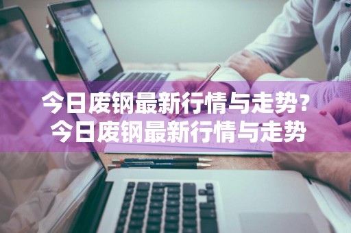 今日废钢最新行情与走势？ 今日废钢最新行情与走势