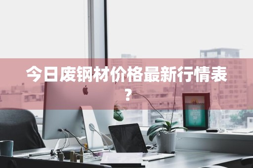 今日废钢材价格最新行情表？