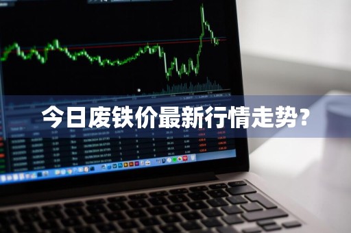 今日废铁价最新行情走势？