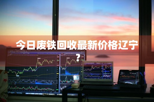 今日废铁回收最新价格辽宁？
