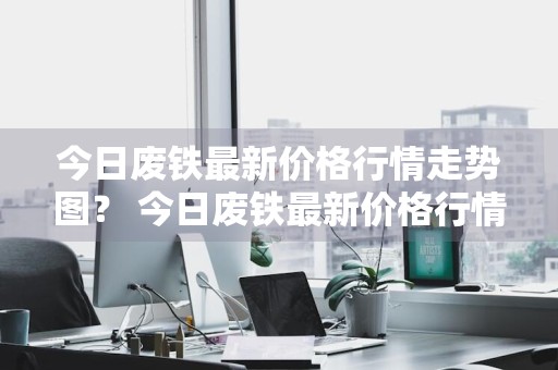 今日废铁最新价格行情走势图？ 今日废铁最新价格行情走势图表