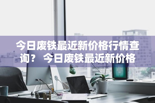 今日废铁最近新价格行情查询？ 今日废铁最近新价格行情查询表