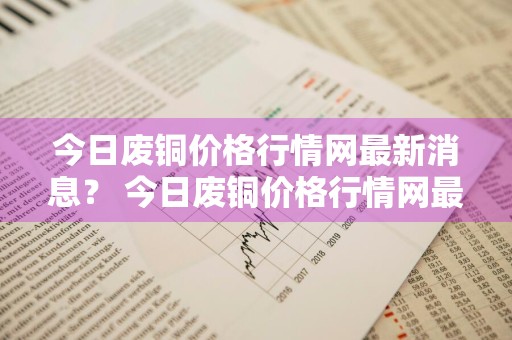今日废铜价格行情网最新消息？ 今日废铜价格行情网最新消息查询