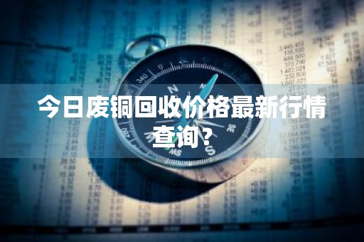 今日废铜回收价格最新行情查询？